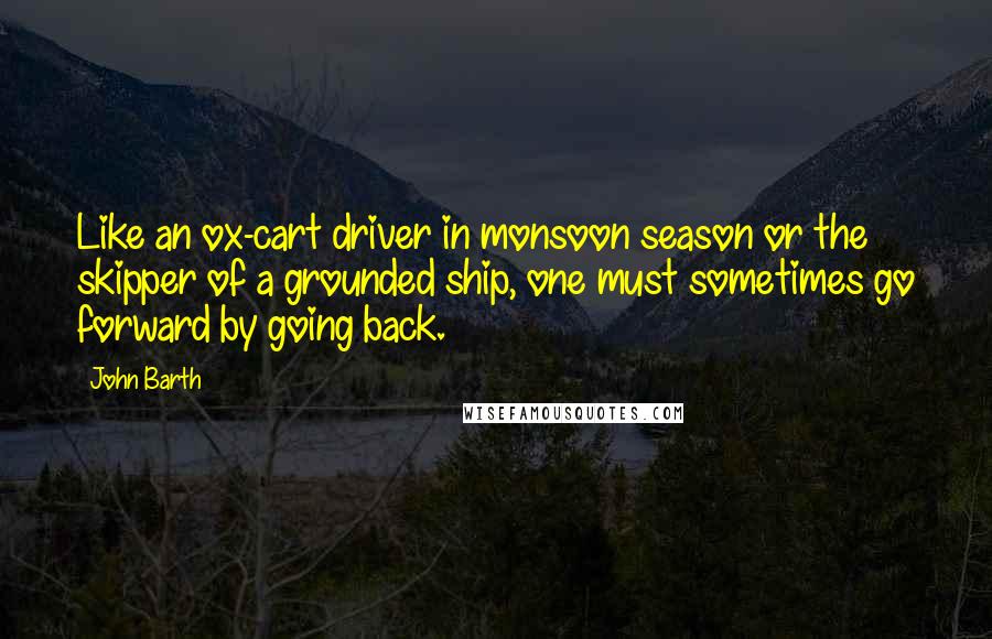 John Barth Quotes: Like an ox-cart driver in monsoon season or the skipper of a grounded ship, one must sometimes go forward by going back.