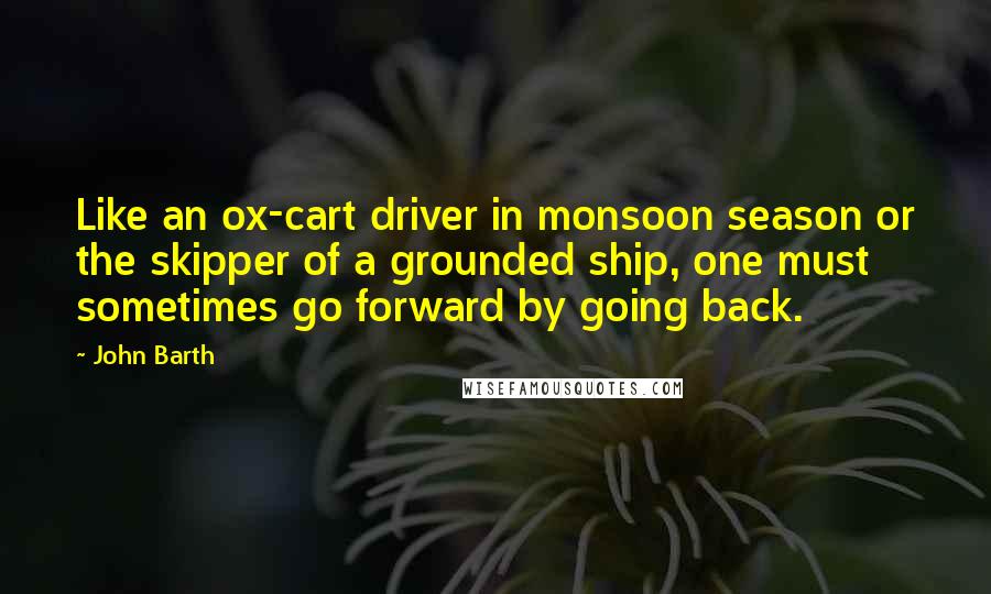 John Barth Quotes: Like an ox-cart driver in monsoon season or the skipper of a grounded ship, one must sometimes go forward by going back.