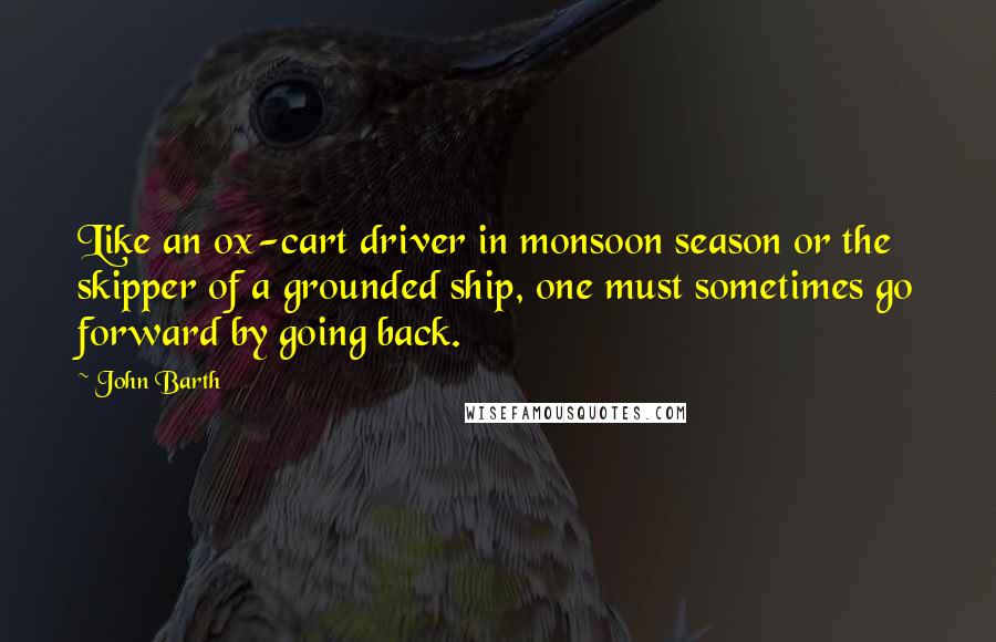 John Barth Quotes: Like an ox-cart driver in monsoon season or the skipper of a grounded ship, one must sometimes go forward by going back.