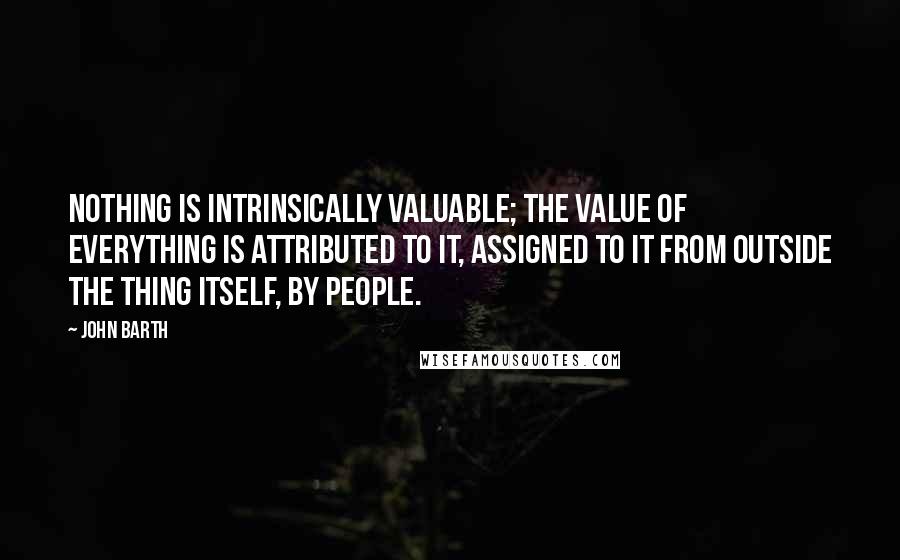 John Barth Quotes: Nothing is intrinsically valuable; the value of everything is attributed to it, assigned to it from outside the thing itself, by people.
