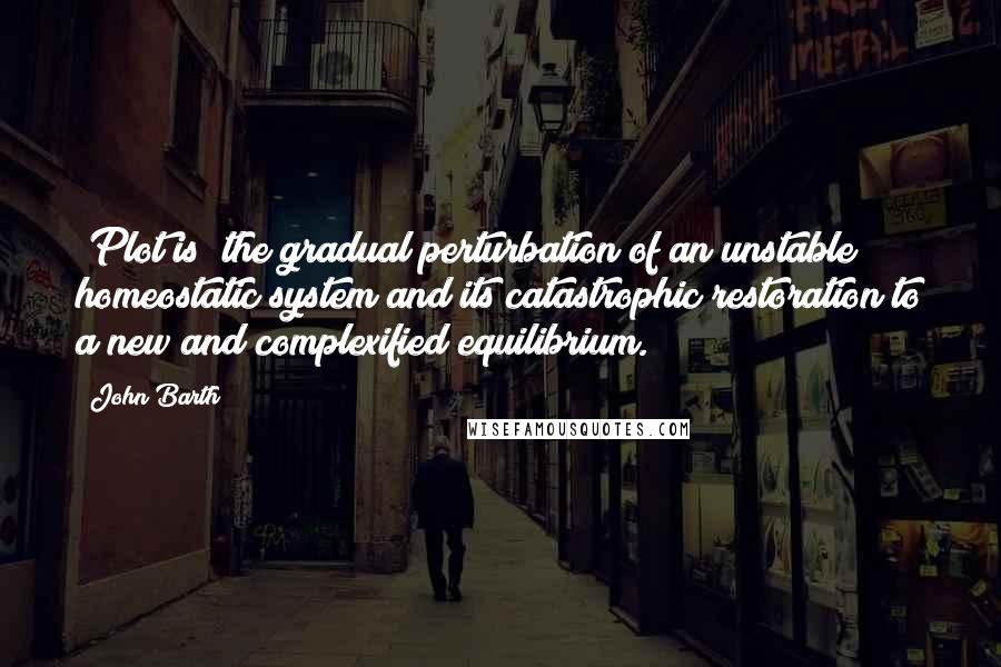 John Barth Quotes: [Plot is] the gradual perturbation of an unstable homeostatic system and its catastrophic restoration to a new and complexified equilibrium.