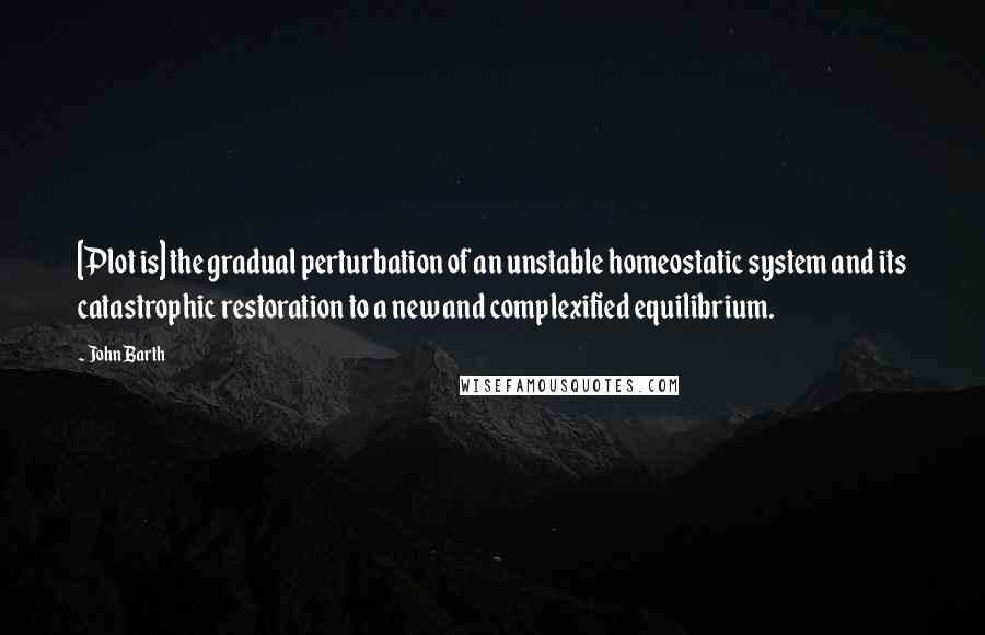 John Barth Quotes: [Plot is] the gradual perturbation of an unstable homeostatic system and its catastrophic restoration to a new and complexified equilibrium.