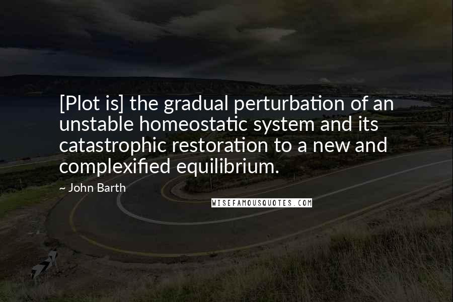 John Barth Quotes: [Plot is] the gradual perturbation of an unstable homeostatic system and its catastrophic restoration to a new and complexified equilibrium.