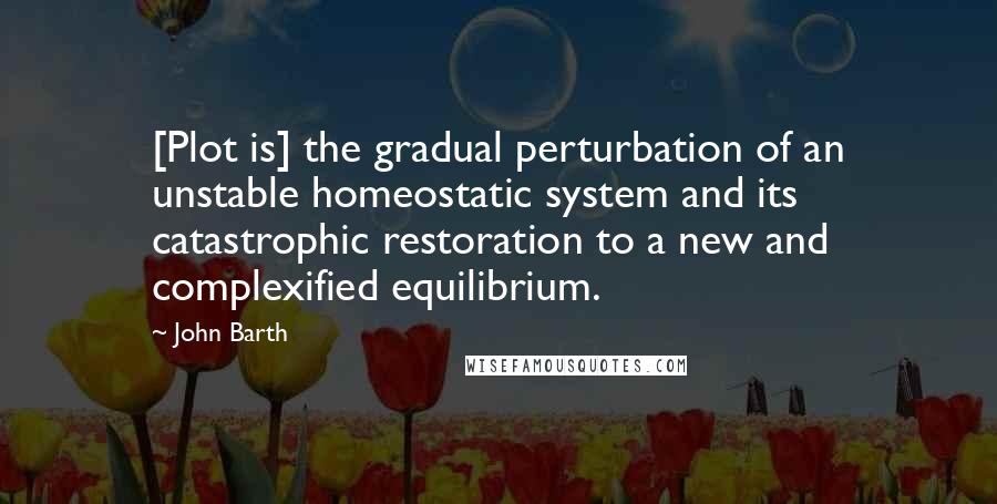 John Barth Quotes: [Plot is] the gradual perturbation of an unstable homeostatic system and its catastrophic restoration to a new and complexified equilibrium.