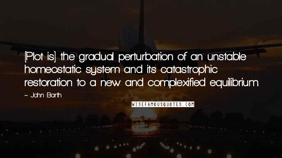 John Barth Quotes: [Plot is] the gradual perturbation of an unstable homeostatic system and its catastrophic restoration to a new and complexified equilibrium.