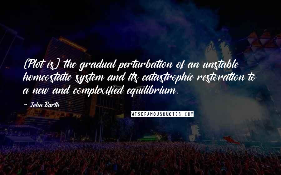 John Barth Quotes: [Plot is] the gradual perturbation of an unstable homeostatic system and its catastrophic restoration to a new and complexified equilibrium.