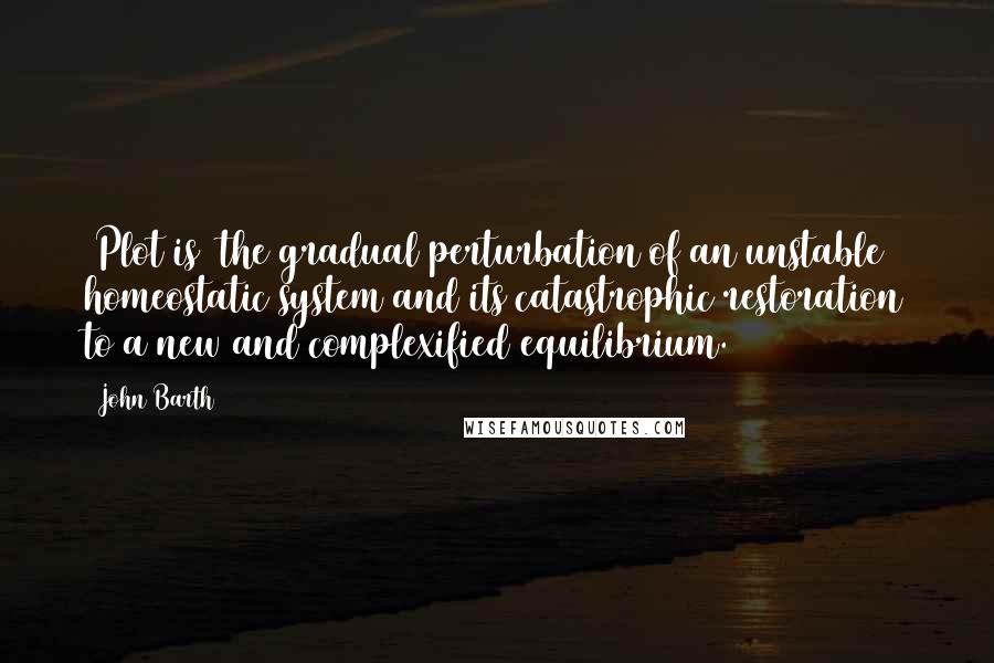 John Barth Quotes: [Plot is] the gradual perturbation of an unstable homeostatic system and its catastrophic restoration to a new and complexified equilibrium.