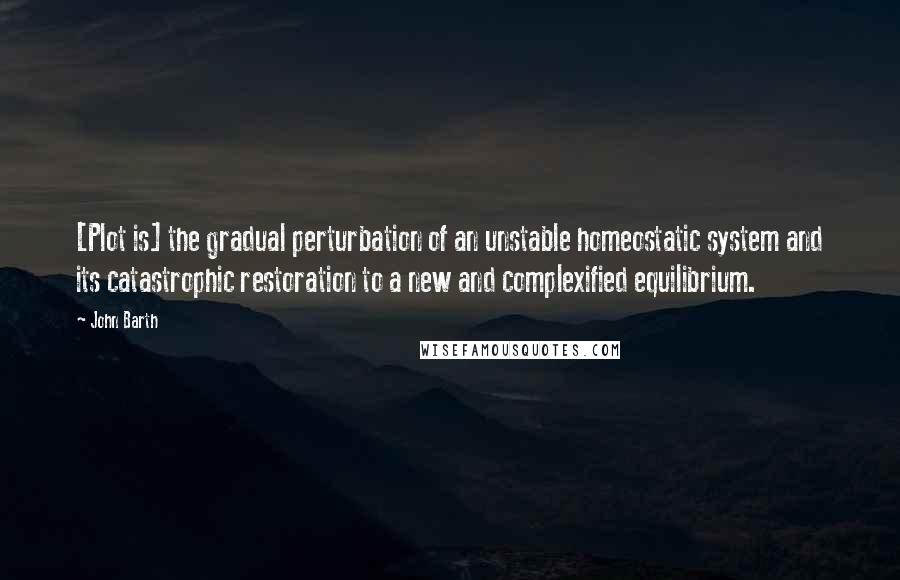 John Barth Quotes: [Plot is] the gradual perturbation of an unstable homeostatic system and its catastrophic restoration to a new and complexified equilibrium.