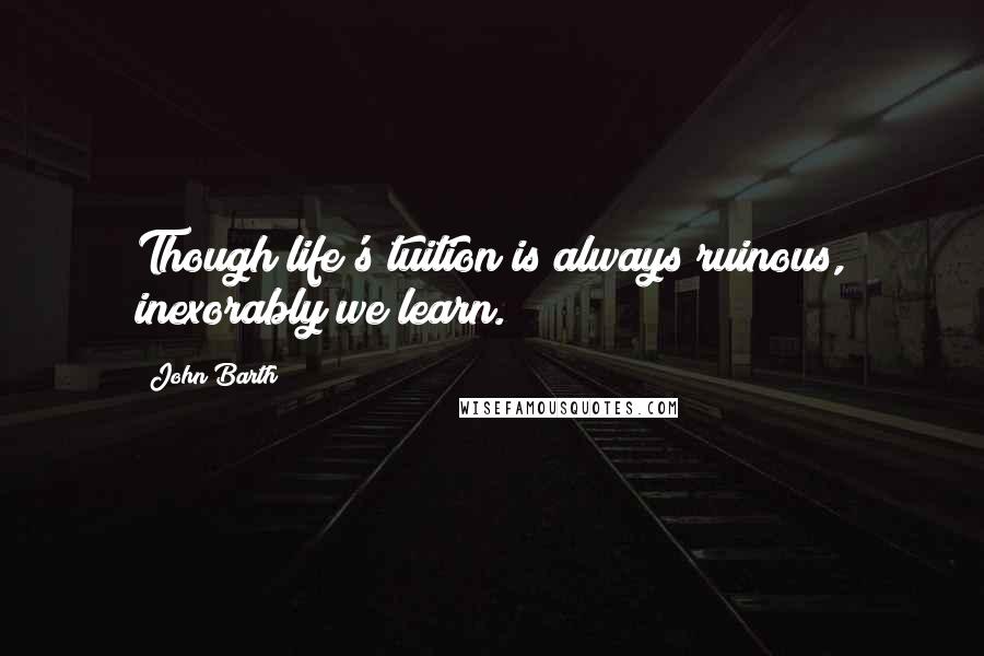 John Barth Quotes: Though life's tuition is always ruinous, inexorably we learn.