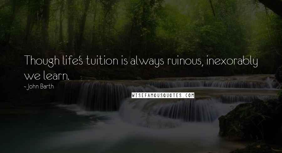 John Barth Quotes: Though life's tuition is always ruinous, inexorably we learn.