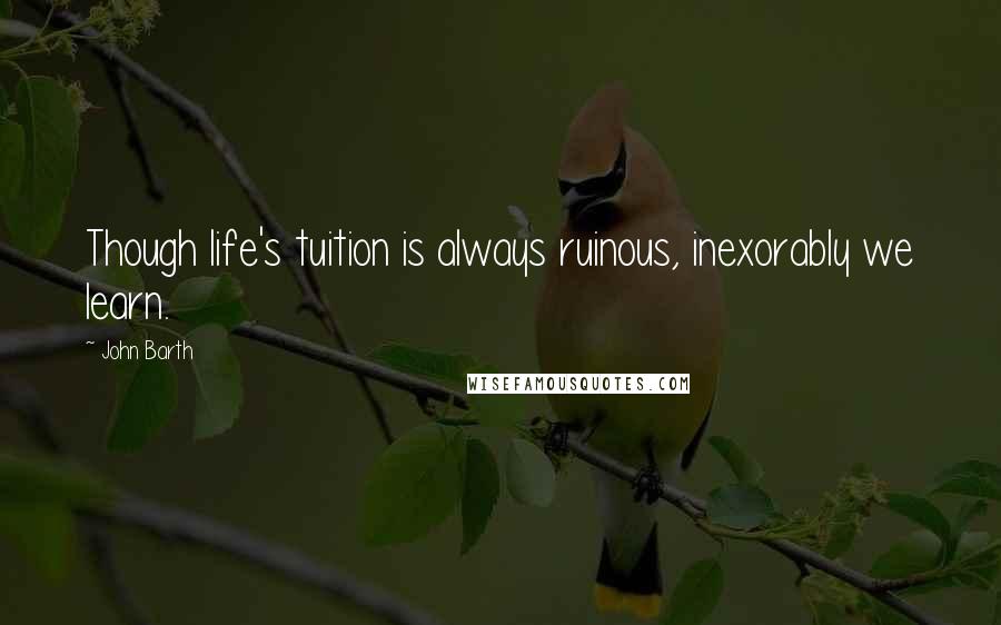 John Barth Quotes: Though life's tuition is always ruinous, inexorably we learn.
