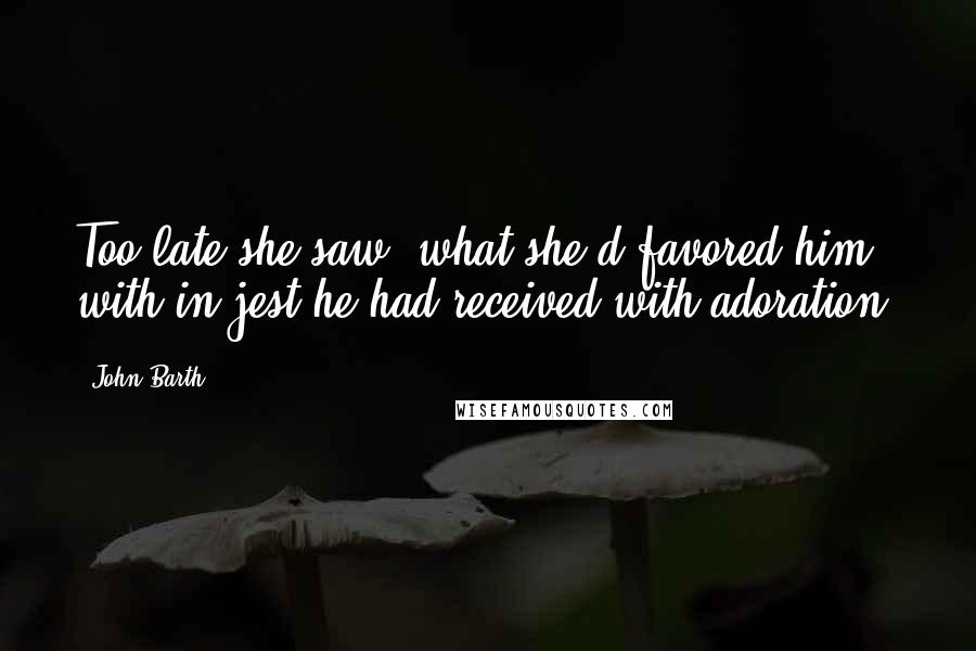 John Barth Quotes: Too late she saw: what she'd favored him with in jest he had received with adoration.