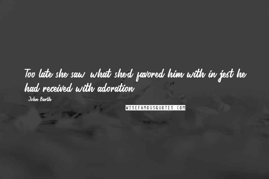 John Barth Quotes: Too late she saw: what she'd favored him with in jest he had received with adoration.