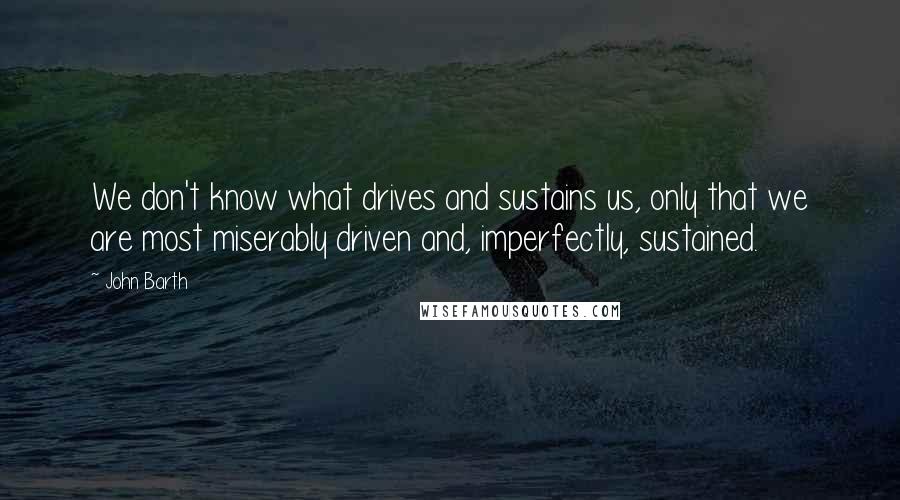 John Barth Quotes: We don't know what drives and sustains us, only that we are most miserably driven and, imperfectly, sustained.