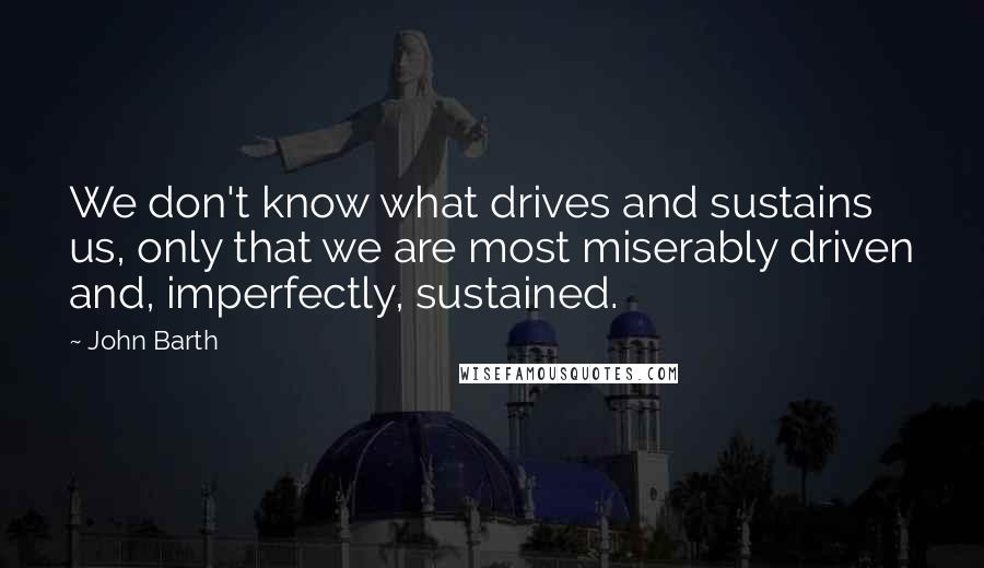 John Barth Quotes: We don't know what drives and sustains us, only that we are most miserably driven and, imperfectly, sustained.