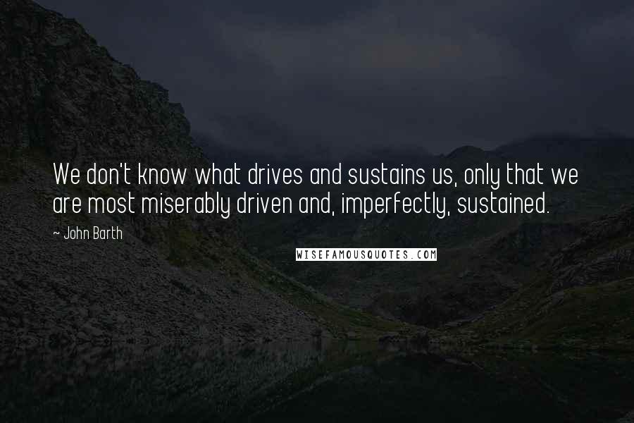 John Barth Quotes: We don't know what drives and sustains us, only that we are most miserably driven and, imperfectly, sustained.
