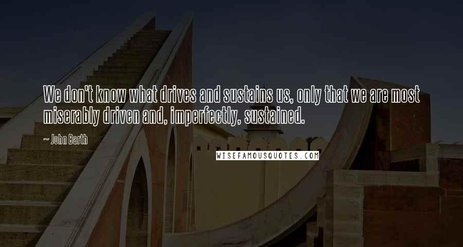 John Barth Quotes: We don't know what drives and sustains us, only that we are most miserably driven and, imperfectly, sustained.