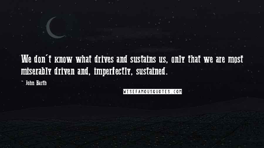 John Barth Quotes: We don't know what drives and sustains us, only that we are most miserably driven and, imperfectly, sustained.