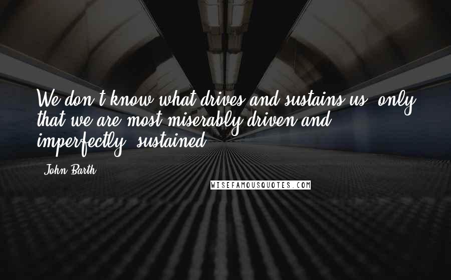 John Barth Quotes: We don't know what drives and sustains us, only that we are most miserably driven and, imperfectly, sustained.