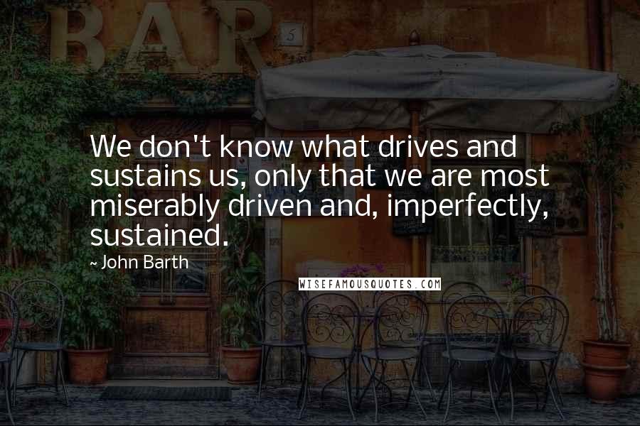 John Barth Quotes: We don't know what drives and sustains us, only that we are most miserably driven and, imperfectly, sustained.