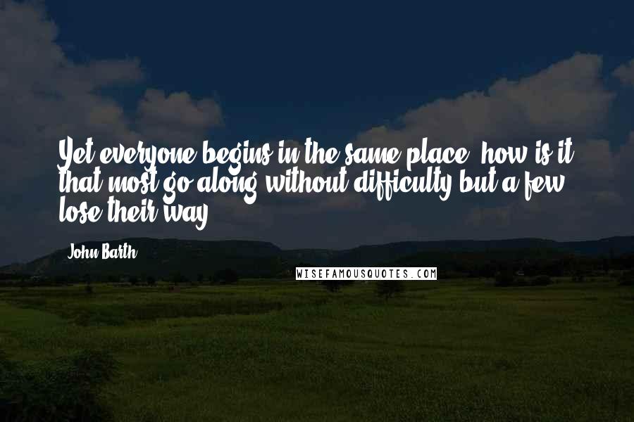 John Barth Quotes: Yet everyone begins in the same place; how is it that most go along without difficulty but a few lose their way?