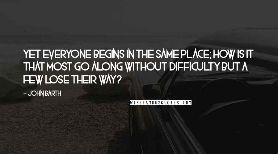 John Barth Quotes: Yet everyone begins in the same place; how is it that most go along without difficulty but a few lose their way?