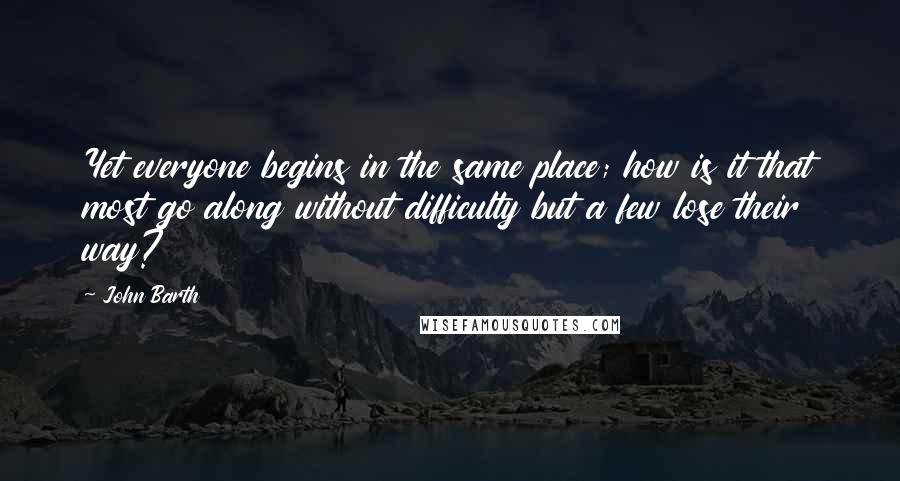 John Barth Quotes: Yet everyone begins in the same place; how is it that most go along without difficulty but a few lose their way?