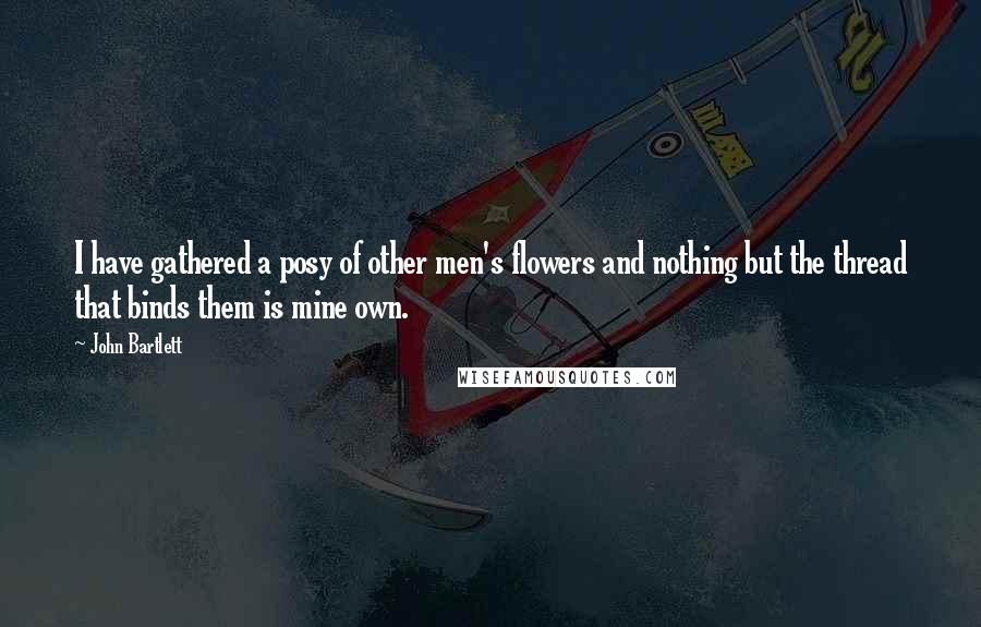 John Bartlett Quotes: I have gathered a posy of other men's flowers and nothing but the thread that binds them is mine own.