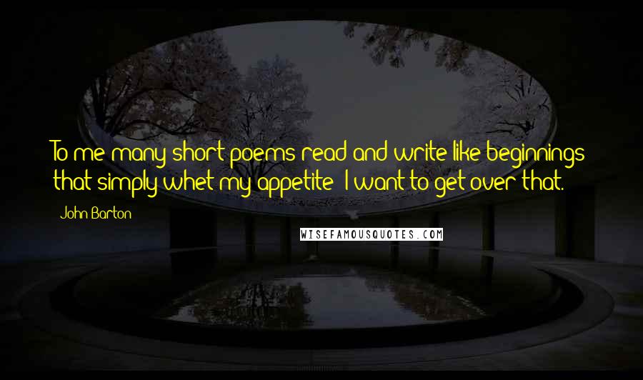 John Barton Quotes: To me many short poems read and write like beginnings that simply whet my appetite; I want to get over that.