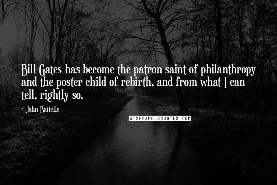 John Battelle Quotes: Bill Gates has become the patron saint of philanthropy and the poster child of rebirth, and from what I can tell, rightly so.