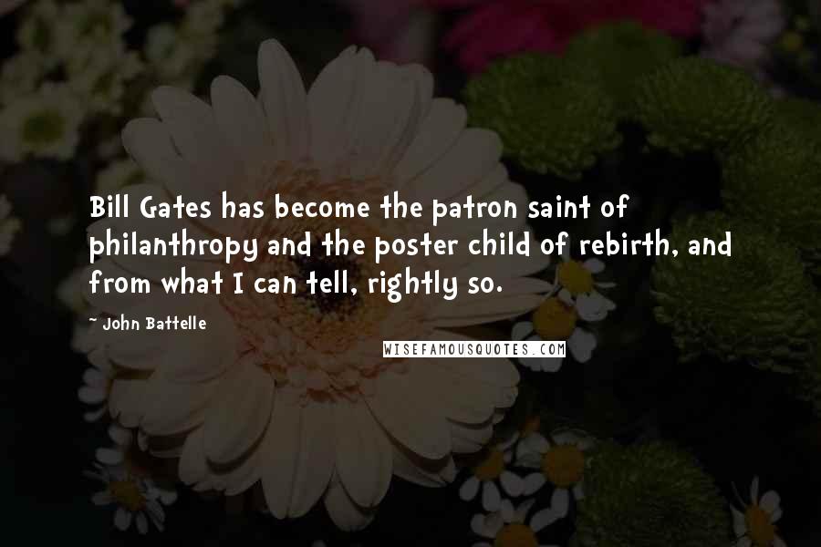 John Battelle Quotes: Bill Gates has become the patron saint of philanthropy and the poster child of rebirth, and from what I can tell, rightly so.