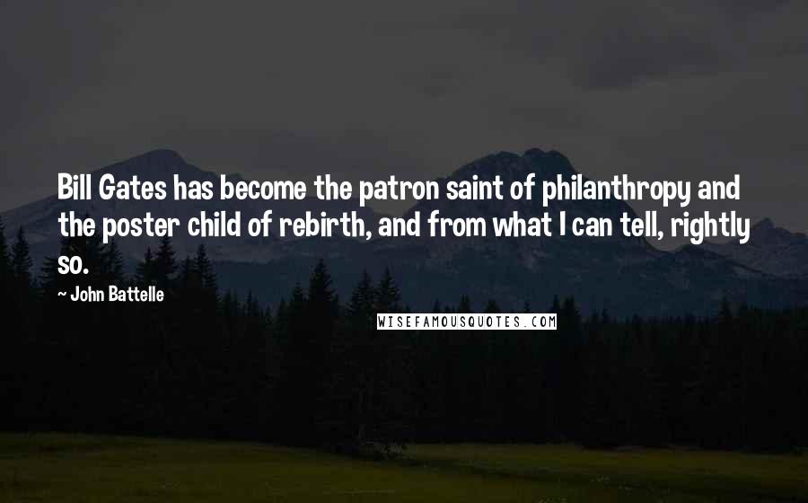 John Battelle Quotes: Bill Gates has become the patron saint of philanthropy and the poster child of rebirth, and from what I can tell, rightly so.