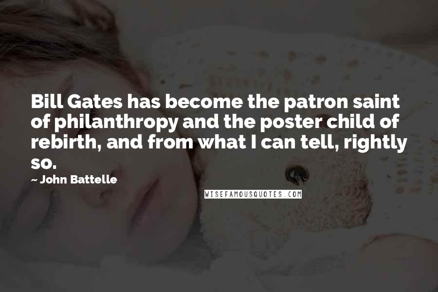 John Battelle Quotes: Bill Gates has become the patron saint of philanthropy and the poster child of rebirth, and from what I can tell, rightly so.