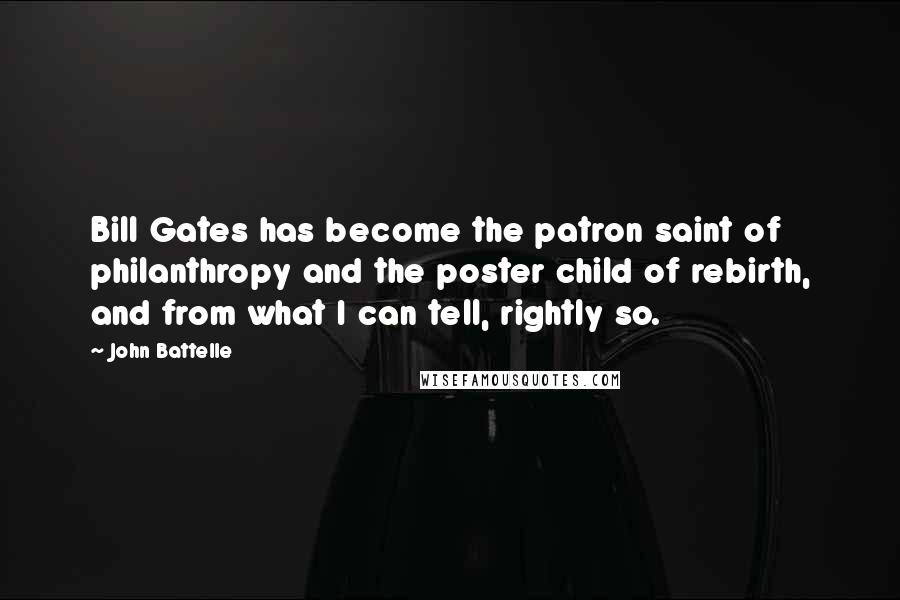 John Battelle Quotes: Bill Gates has become the patron saint of philanthropy and the poster child of rebirth, and from what I can tell, rightly so.