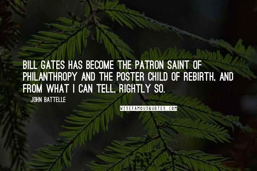 John Battelle Quotes: Bill Gates has become the patron saint of philanthropy and the poster child of rebirth, and from what I can tell, rightly so.