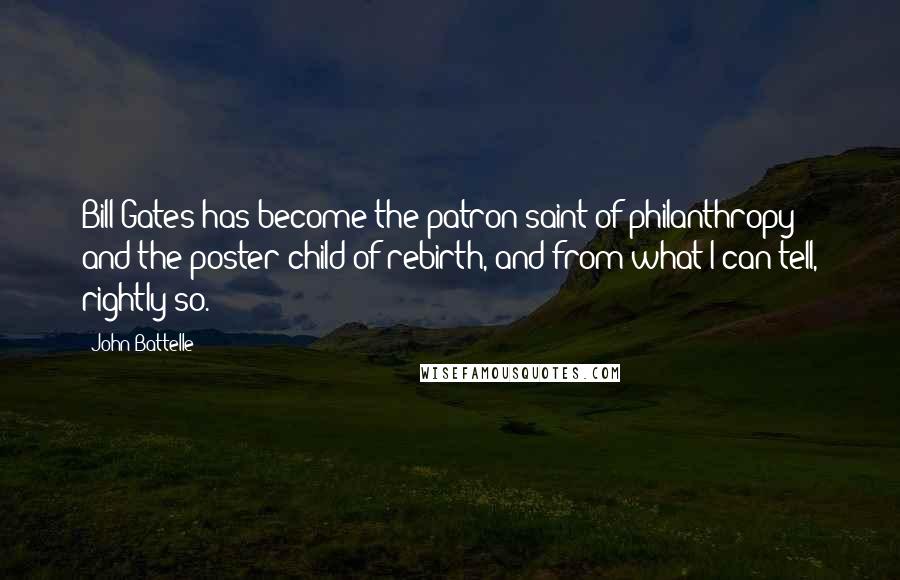 John Battelle Quotes: Bill Gates has become the patron saint of philanthropy and the poster child of rebirth, and from what I can tell, rightly so.