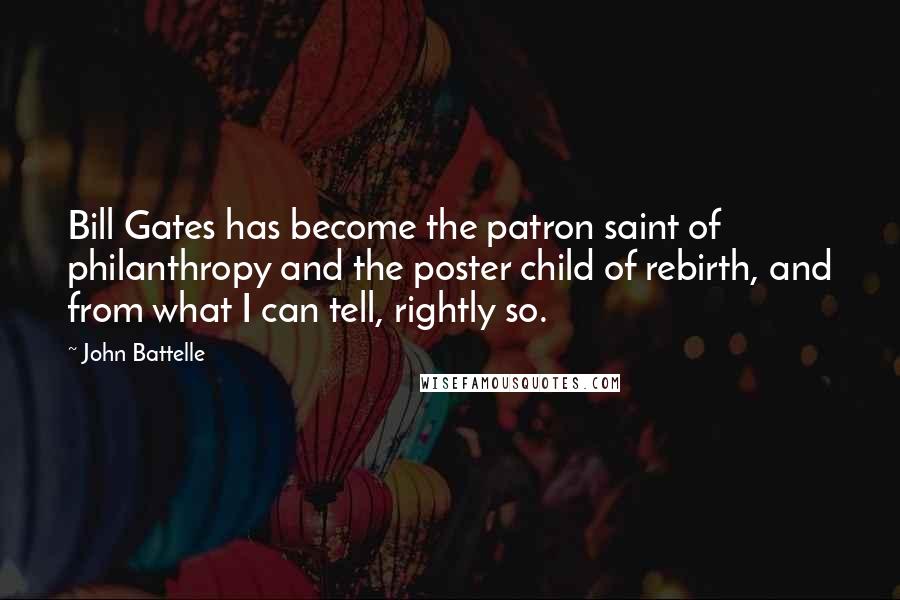 John Battelle Quotes: Bill Gates has become the patron saint of philanthropy and the poster child of rebirth, and from what I can tell, rightly so.