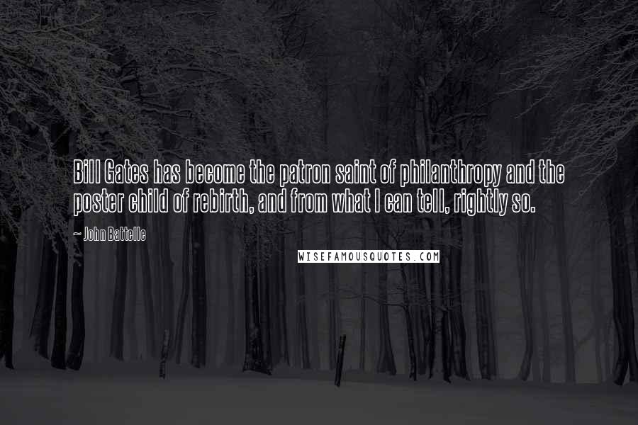 John Battelle Quotes: Bill Gates has become the patron saint of philanthropy and the poster child of rebirth, and from what I can tell, rightly so.