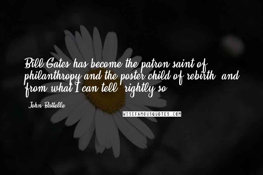 John Battelle Quotes: Bill Gates has become the patron saint of philanthropy and the poster child of rebirth, and from what I can tell, rightly so.