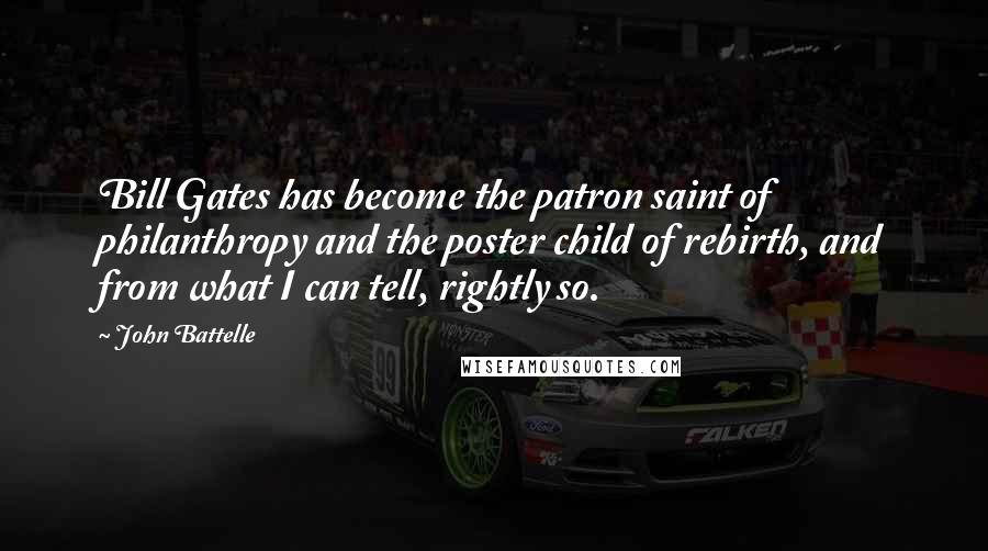 John Battelle Quotes: Bill Gates has become the patron saint of philanthropy and the poster child of rebirth, and from what I can tell, rightly so.