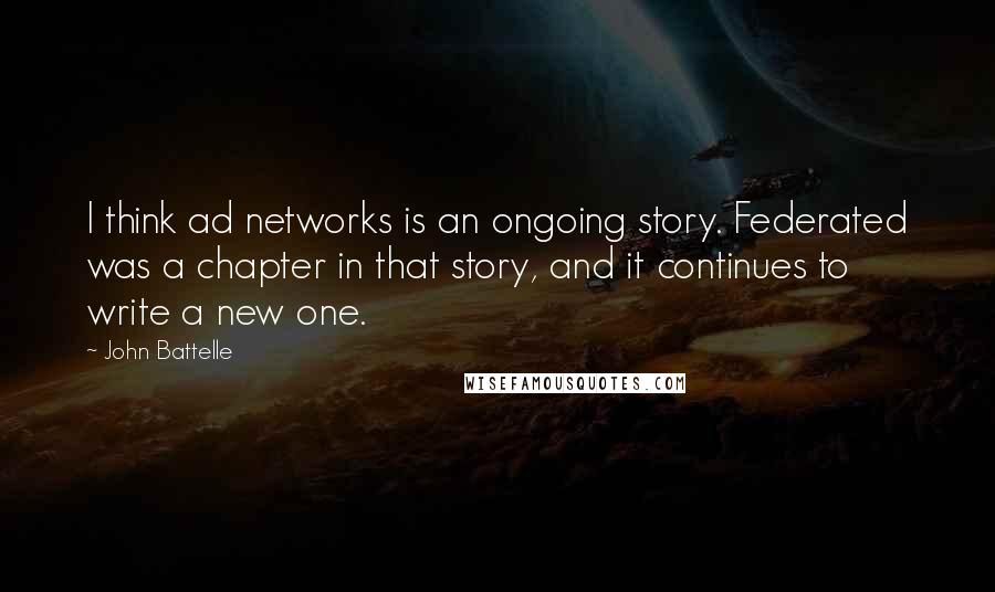 John Battelle Quotes: I think ad networks is an ongoing story. Federated was a chapter in that story, and it continues to write a new one.