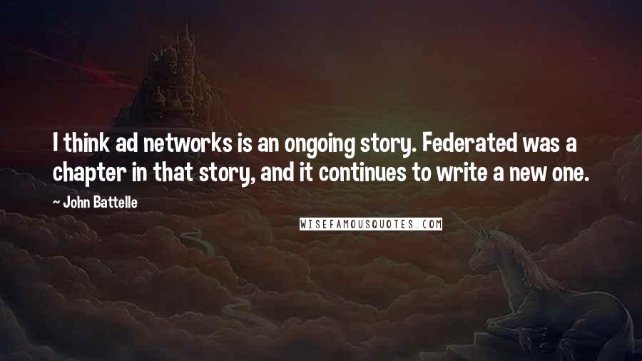 John Battelle Quotes: I think ad networks is an ongoing story. Federated was a chapter in that story, and it continues to write a new one.