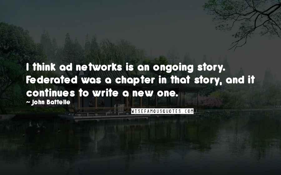 John Battelle Quotes: I think ad networks is an ongoing story. Federated was a chapter in that story, and it continues to write a new one.