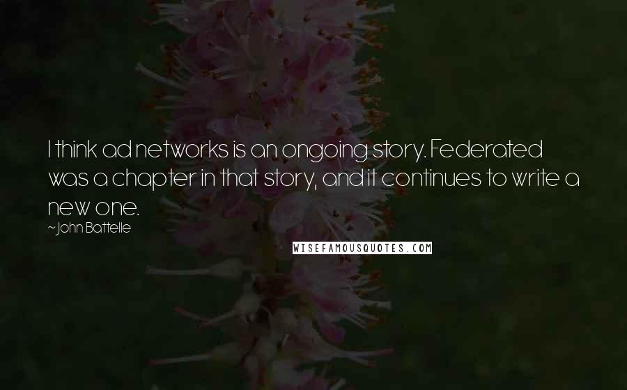 John Battelle Quotes: I think ad networks is an ongoing story. Federated was a chapter in that story, and it continues to write a new one.