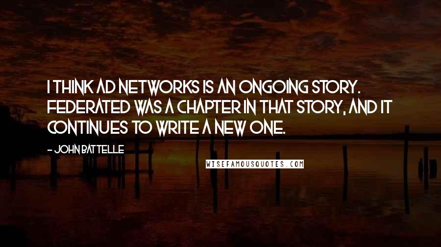 John Battelle Quotes: I think ad networks is an ongoing story. Federated was a chapter in that story, and it continues to write a new one.