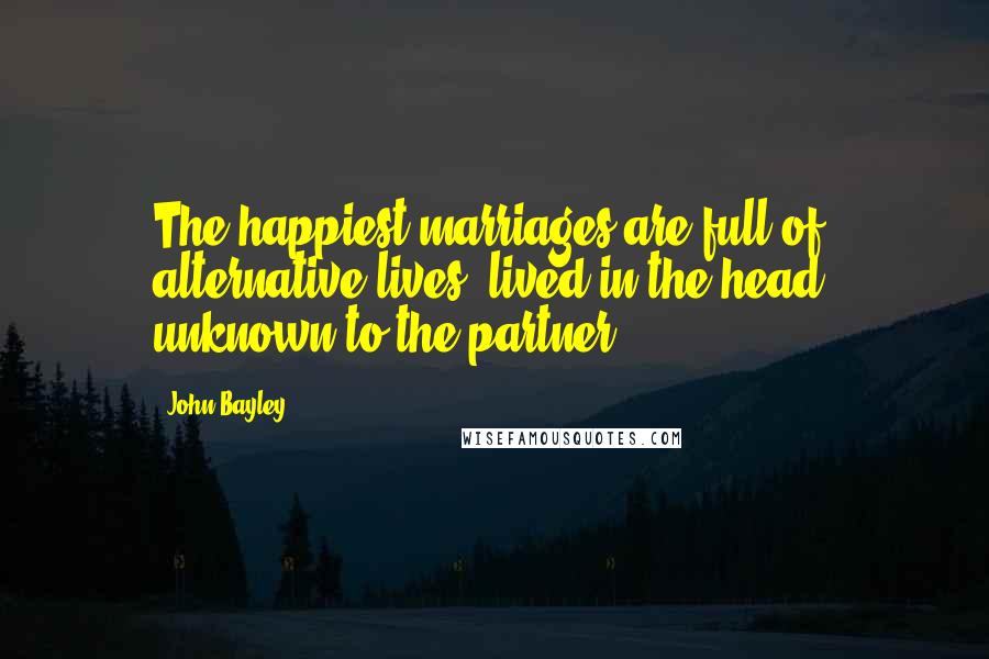 John Bayley Quotes: The happiest marriages are full of alternative lives, lived in the head, unknown to the partner.