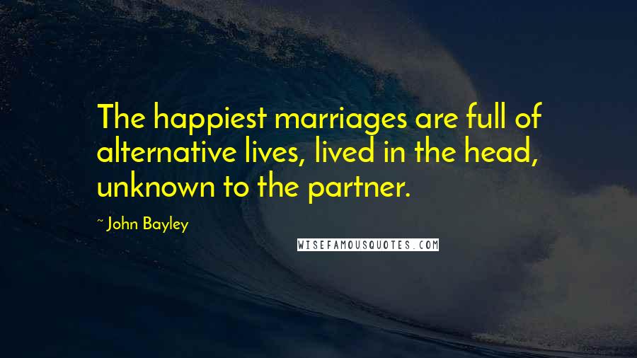 John Bayley Quotes: The happiest marriages are full of alternative lives, lived in the head, unknown to the partner.