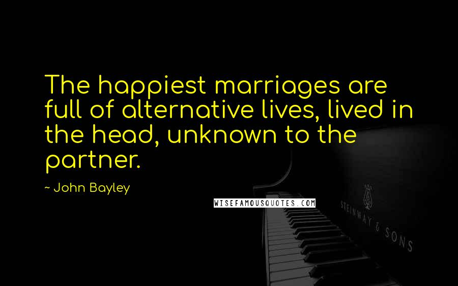 John Bayley Quotes: The happiest marriages are full of alternative lives, lived in the head, unknown to the partner.