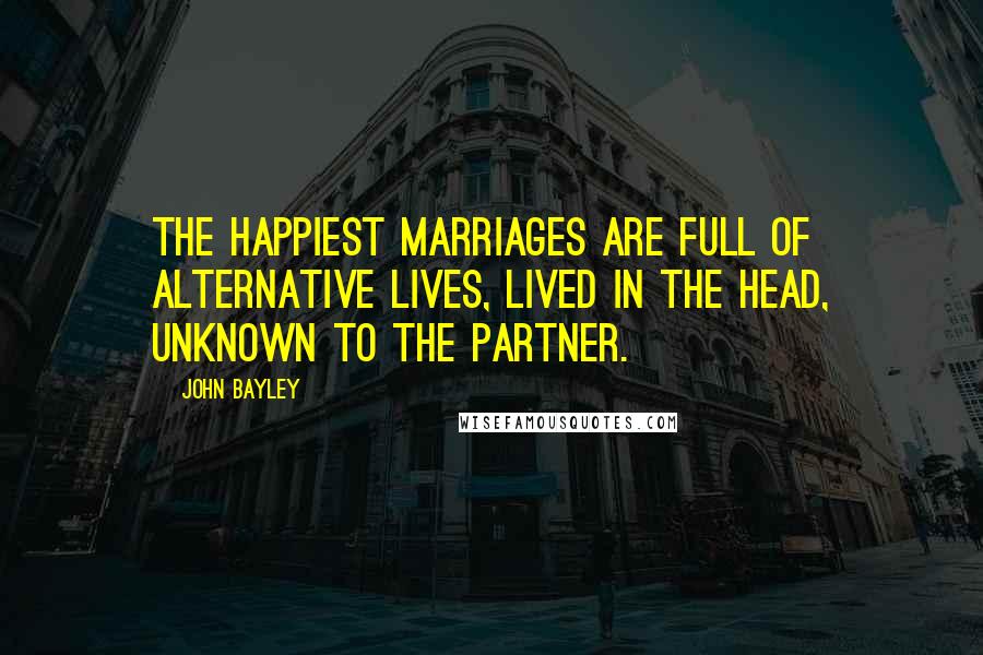 John Bayley Quotes: The happiest marriages are full of alternative lives, lived in the head, unknown to the partner.