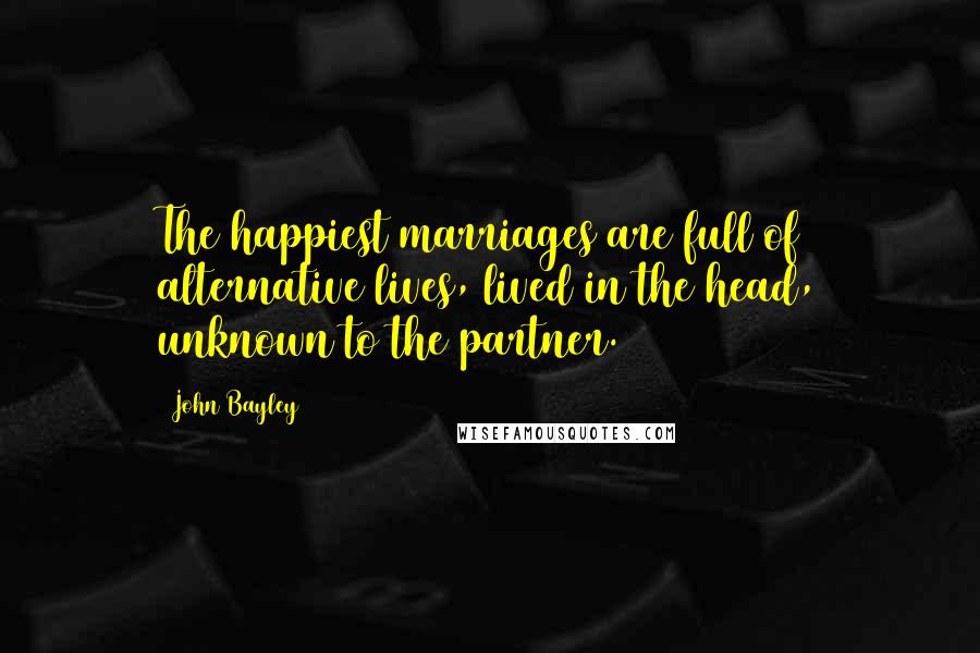 John Bayley Quotes: The happiest marriages are full of alternative lives, lived in the head, unknown to the partner.